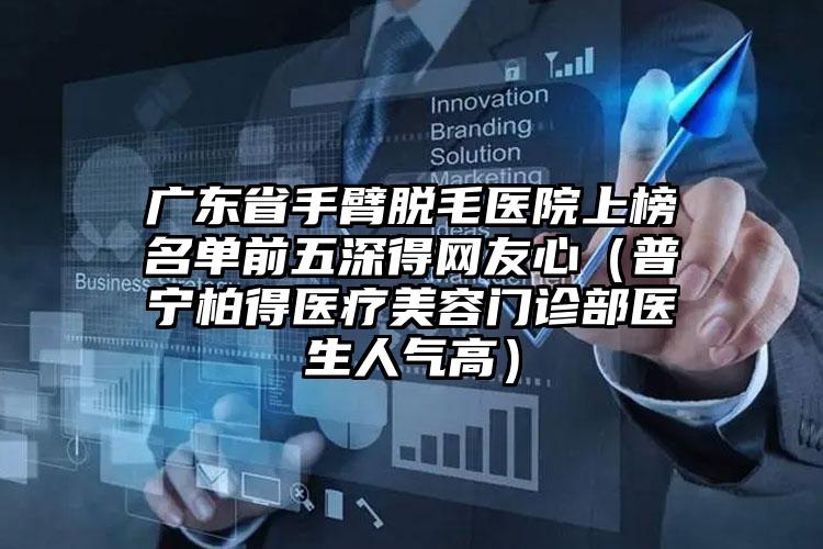 广东省手臂脱毛医院上榜名单前五深得网友心（普宁柏得医疗美容门诊部医生人气高）