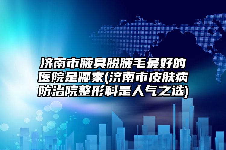 济南市腋臭脱腋毛最好的医院是哪家(济南市皮肤病防治院整形科是人气之选)