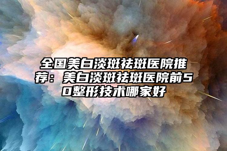 全国美白淡斑祛斑医院推荐：美白淡斑祛斑医院前50整形技术哪家好
