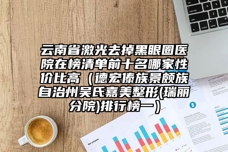 云南省激光去掉黑眼圈医院在榜清单前十名哪家性价比高（德宏傣族景颇族自治州吴氏嘉美整形(瑞丽分院)排行榜一）