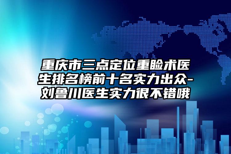 重庆市三点定位重睑术医生排名榜前十名实力出众-刘鲁川医生实力很不错哦