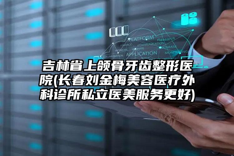 吉林省上颌骨牙齿整形医院(长春刘金梅美容医疗外科诊所私立医美服务更好)