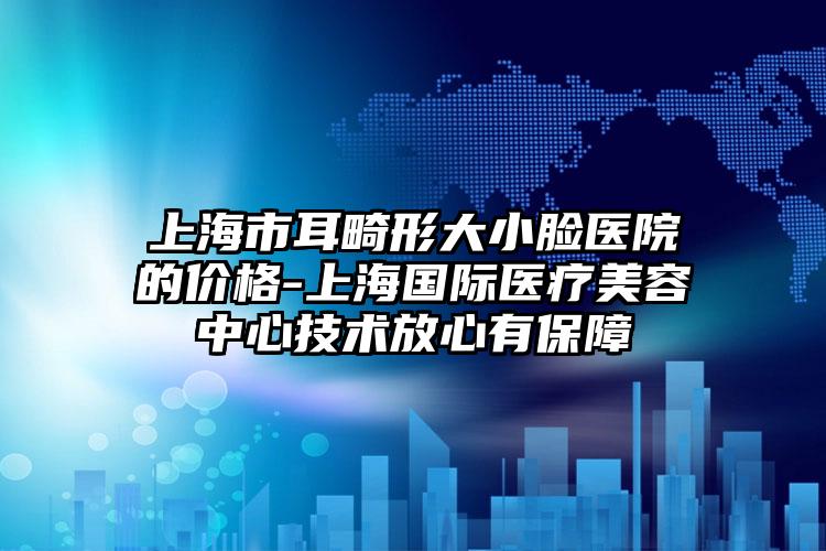 上海市耳畸形大小脸医院的价格-上海国际医疗美容中心技术放心有保障