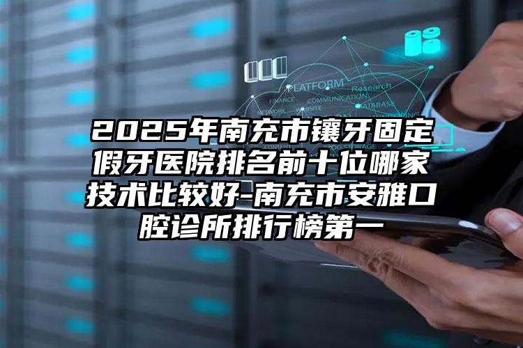 2025年南充市镶牙固定假牙医院排名前十位哪家技术比较好-南充市安雅口腔诊所排行榜第一