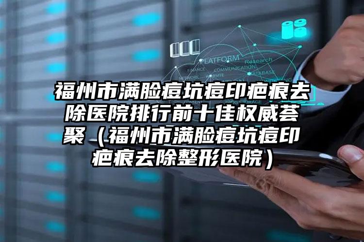 福州市满脸痘坑痘印疤痕去除医院排行前十佳权威荟聚（福州市满脸痘坑痘印疤痕去除整形医院）