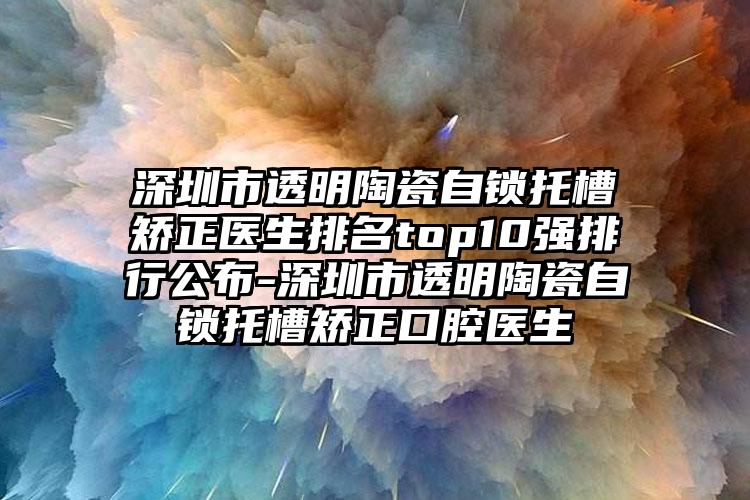 深圳市透明陶瓷自锁托槽矫正医生排名top10强排行公布-深圳市透明陶瓷自锁托槽矫正口腔医生