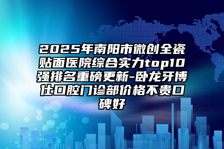 2025年南阳市微创全瓷贴面医院综合实力top10强排名重磅更新-卧龙牙博仕口腔门诊部价格不贵口碑好