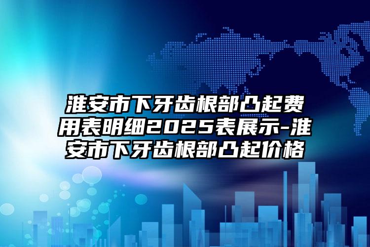 淮安市下牙齿根部凸起费用表明细2025表展示-淮安市下牙齿根部凸起价格