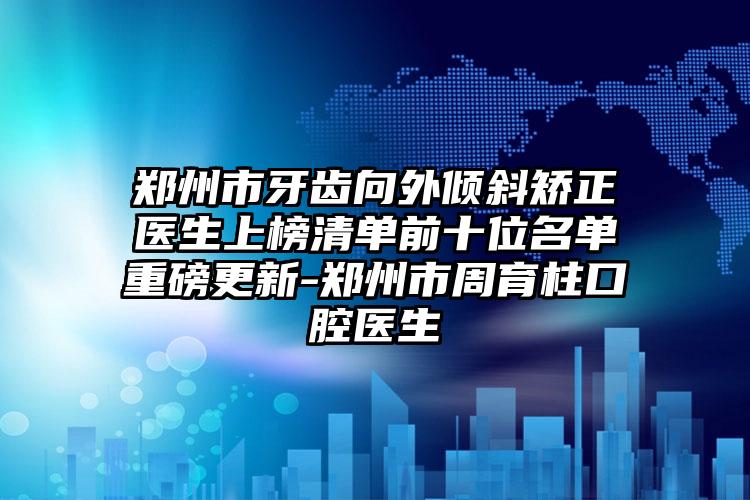 郑州市牙齿向外倾斜矫正医生上榜清单前十位名单重磅更新-郑州市周育柱口腔医生
