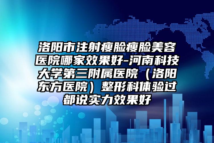 洛阳市注射瘦脸瘦脸美容医院哪家效果好-河南科技大学第三附属医院（洛阳东方医院）整形科体验过都说实力效果好