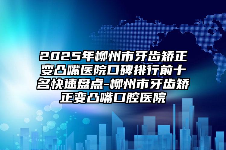 2025年柳州市牙齿矫正变凸嘴医院口碑排行前十名快速盘点-柳州市牙齿矫正变凸嘴口腔医院