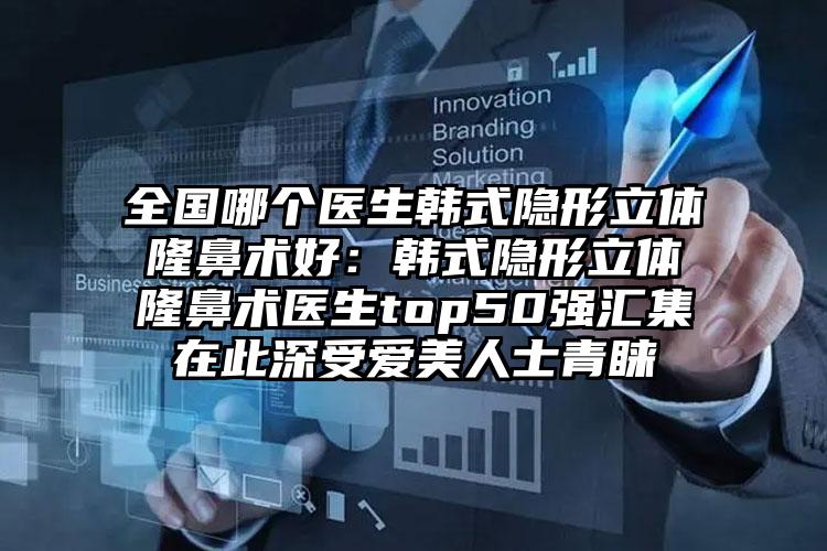全国哪个医生韩式隐形立体隆鼻术好：韩式隐形立体隆鼻术医生top50强汇集在此深受爱美人士青睐