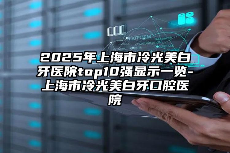 2025年上海市冷光美白牙医院top10强显示一览-上海市冷光美白牙口腔医院