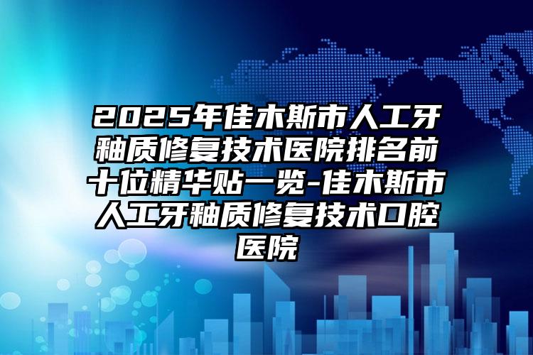 2025年佳木斯市人工牙釉质修复技术医院排名前十位精华贴一览-佳木斯市人工牙釉质修复技术口腔医院