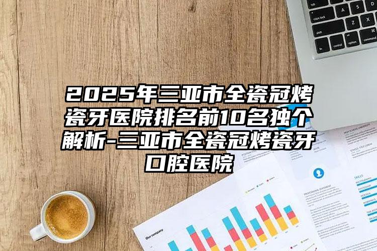 2025年三亚市全瓷冠烤瓷牙医院排名前10名独个解析-三亚市全瓷冠烤瓷牙口腔医院