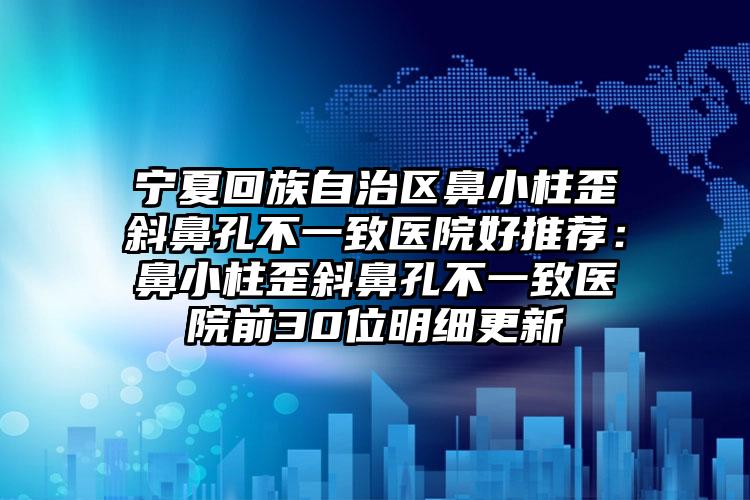 宁夏回族自治区鼻小柱歪斜鼻孔不一致医院好推荐：鼻小柱歪斜鼻孔不一致医院前30位明细更新