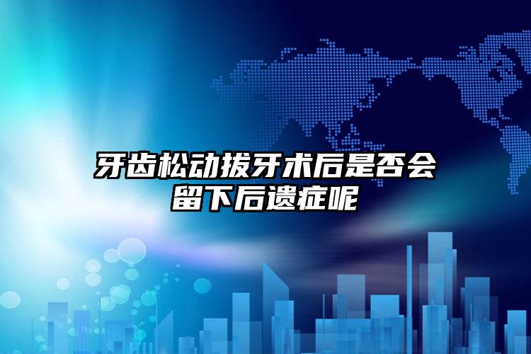 牙齿松动拔牙术后是否会留下后遗症呢