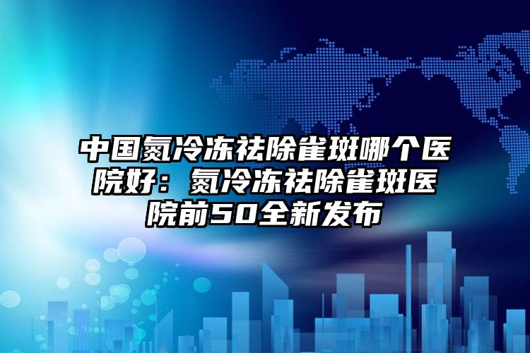 中国氮冷冻祛除雀斑哪个医院好：氮冷冻祛除雀斑医院前50全新发布