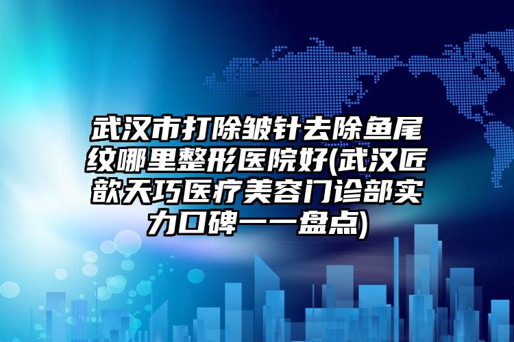 武汉市打除皱针去除鱼尾纹哪里整形医院好(武汉匠歆天巧医疗美容门诊部实力口碑一一盘点)
