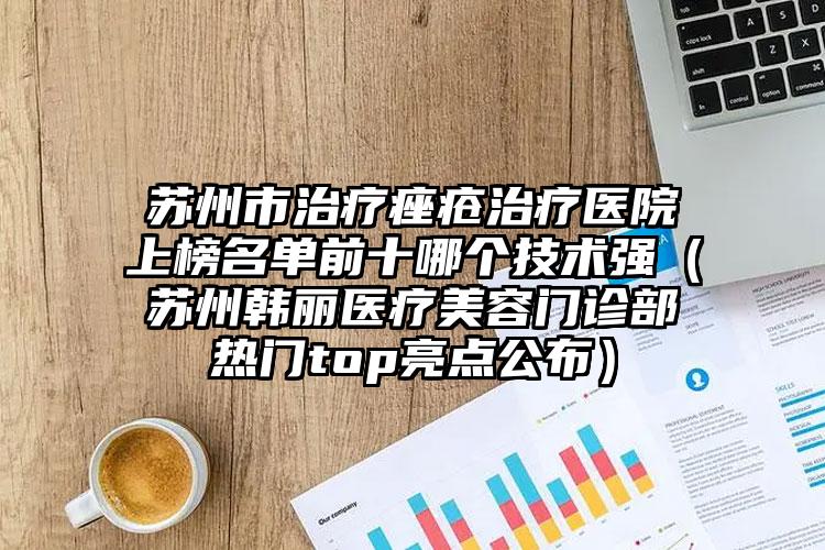 苏州市治疗痤疮治疗医院上榜名单前十哪个技术强（苏州韩丽医疗美容门诊部热门top亮点公布）