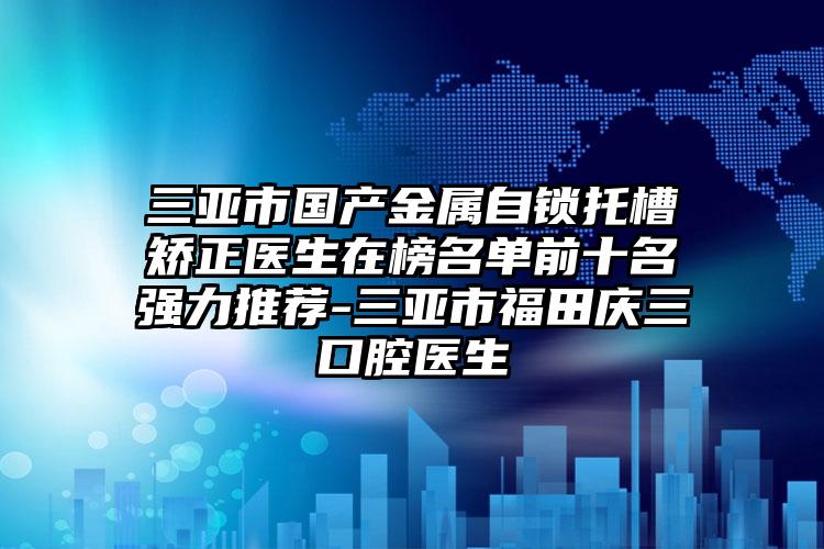 三亚市国产金属自锁托槽矫正医生在榜名单前十名强力推荐-三亚市福田庆三口腔医生
