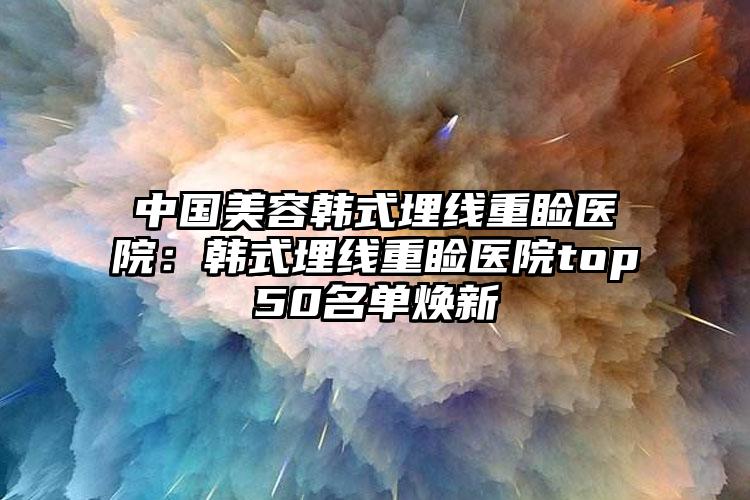 中国美容韩式埋线重睑医院：韩式埋线重睑医院top50名单焕新