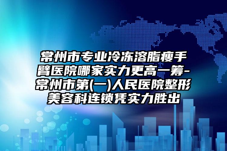 常州市专业冷冻溶脂瘦手臂医院哪家实力更高一筹-常州市第(一)人民医院整形美容科连锁凭实力胜出