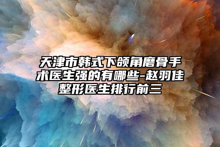 天津市韩式下颌角磨骨手术医生强的有哪些-赵羽佳整形医生排行前三