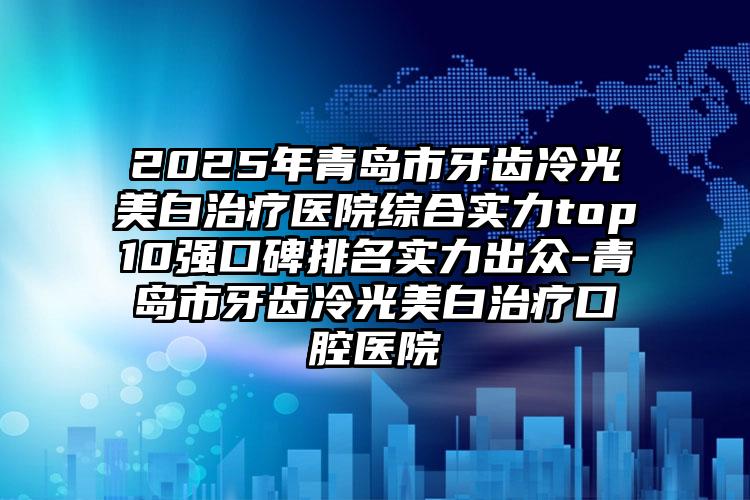 2025年青岛市牙齿冷光美白治疗医院综合实力top10强口碑排名实力出众-青岛市牙齿冷光美白治疗口腔医院