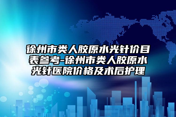 徐州市类人胶原水光针价目表参考-徐州市类人胶原水光针医院价格及术后护理