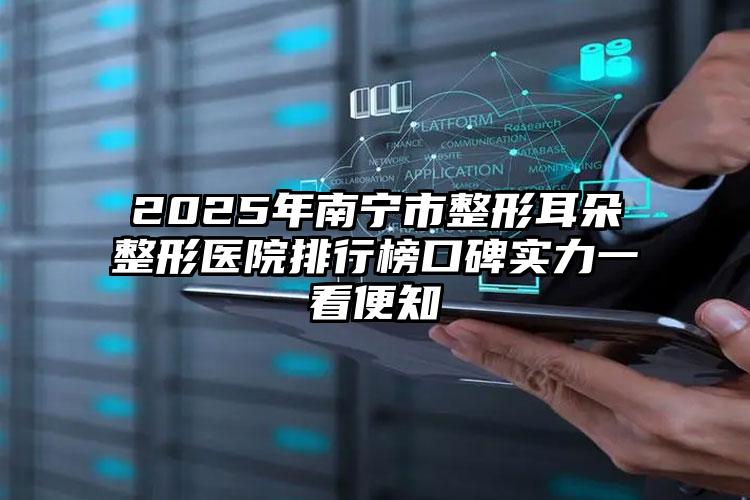 2025年南宁市整形耳朵整形医院排行榜口碑实力一看便知