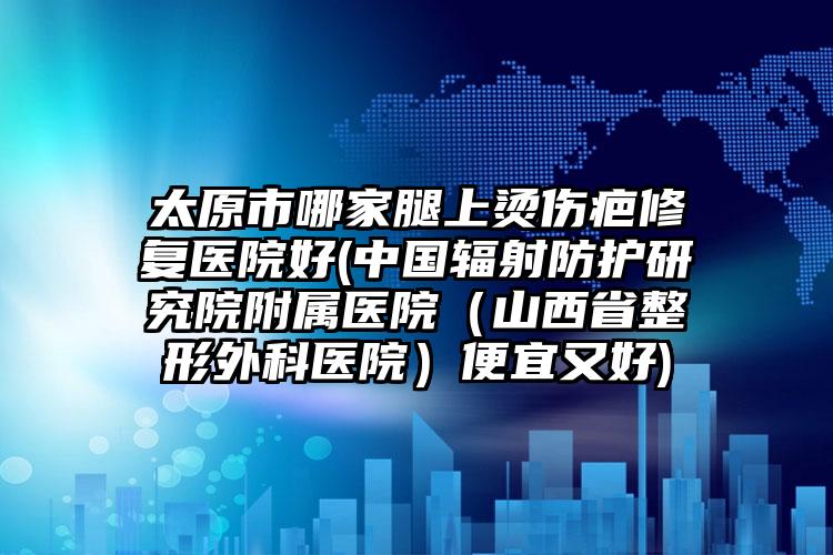 太原市哪家腿上烫伤疤修复医院好(中国辐射防护研究院附属医院（山西省整形外科医院）便宜又好)