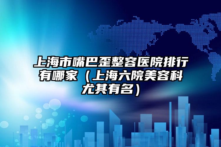 上海市嘴巴歪整容医院排行有哪家（上海六院美容科尤其有名）