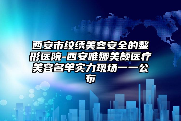 西安市纹绣美容安全的整形医院-西安唯娜美颜医疗美容名单实力现场一一公布