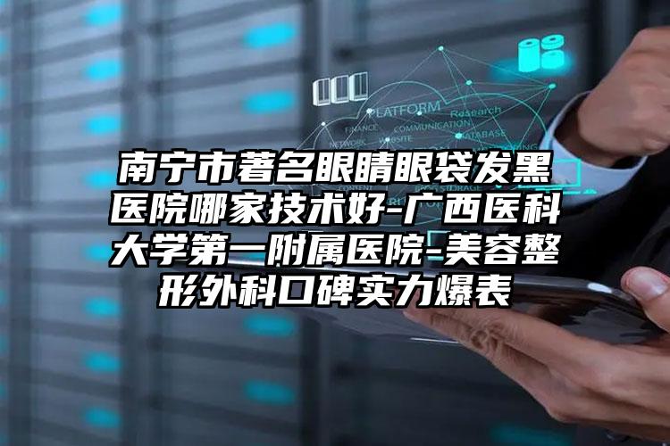 南宁市著名眼睛眼袋发黑医院哪家技术好-广西医科大学第一附属医院-美容整形外科口碑实力爆表