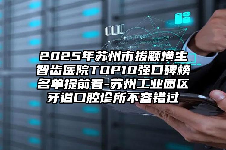2025年苏州市拔颗横生智齿医院TOP10强口碑榜名单提前看-苏州工业园区牙道口腔诊所不容错过
