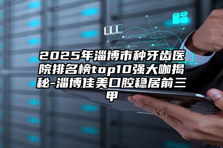 2025年淄博市种牙齿医院排名榜top10强大咖揭秘-淄博佳美口腔稳居前三甲