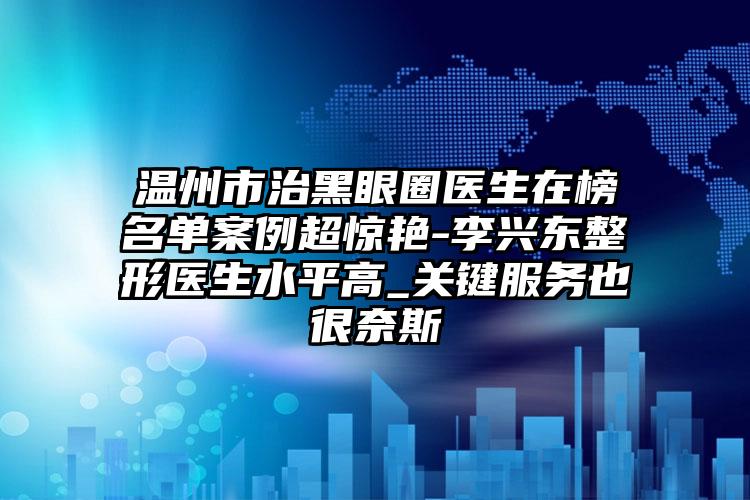 温州市治黑眼圈医生在榜名单案例超惊艳-李兴东整形医生水平高_关键服务也很奈斯