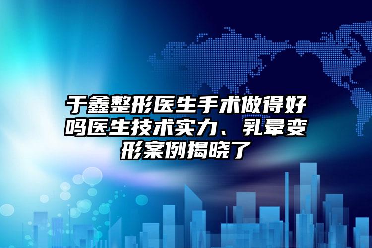 于鑫整形医生手术做得好吗医生技术实力、乳晕变形案例揭晓了