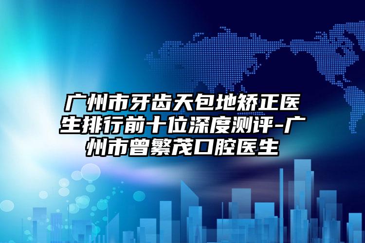 广州市牙齿天包地矫正医生排行前十位深度测评-广州市曾繁茂口腔医生