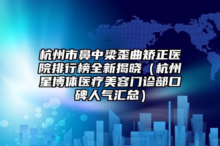 杭州市鼻中梁歪曲矫正医院排行榜全新揭晓（杭州星博体医疗美容门诊部口碑人气汇总）