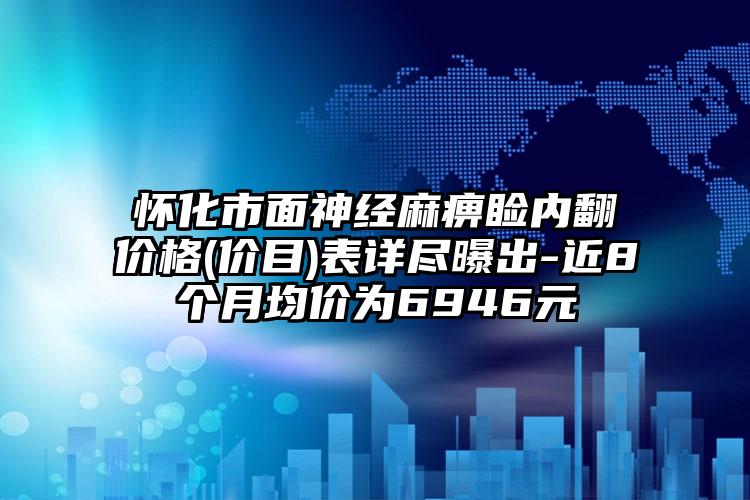 怀化市面神经麻痹睑内翻价格(价目)表详尽曝出-近8个月均价为6946元