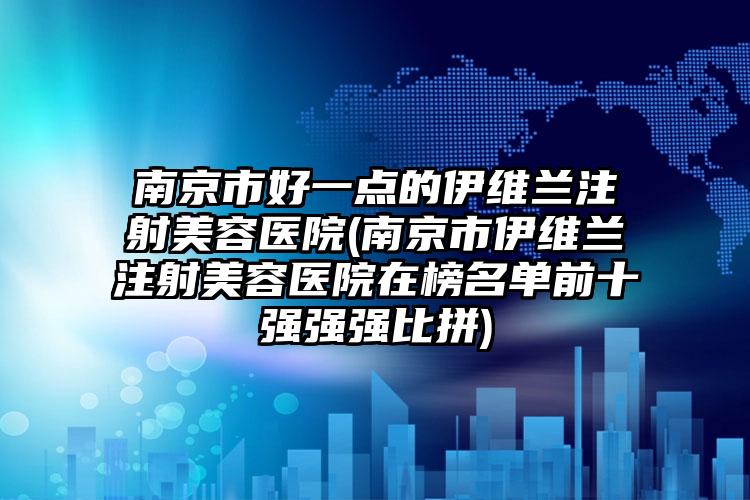 南京市好一点的伊维兰注射美容医院(南京市伊维兰注射美容医院在榜名单前十强强强比拼)