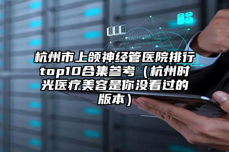 杭州市上颌神经管医院排行top10合集参考（杭州时光医疗美容是你没看过的版本）