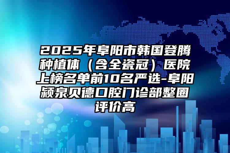 2025年阜阳市韩国登腾种植体（含全瓷冠）医院上榜名单前10名严选-阜阳颍泉贝德口腔门诊部整圈评价高