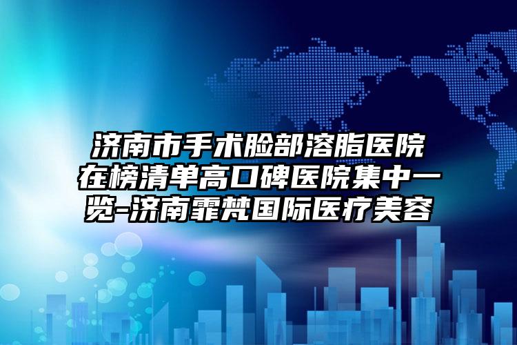 济南市手术脸部溶脂医院在榜清单高口碑医院集中一览-济南霏梵国际医疗美容
