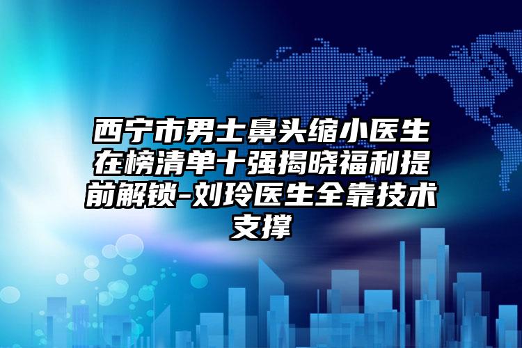 西宁市男士鼻头缩小医生在榜清单十强揭晓福利提前解锁-刘玲医生全靠技术支撑