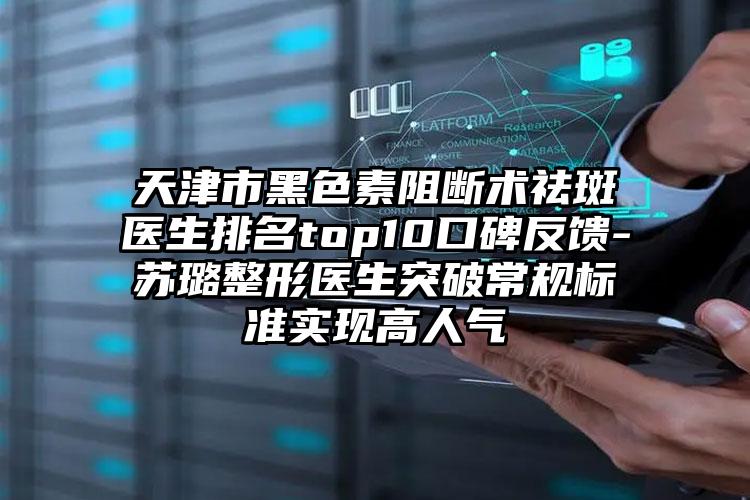 天津市黑色素阻断术祛斑医生排名top10口碑反馈-苏璐整形医生突破常规标准实现高人气