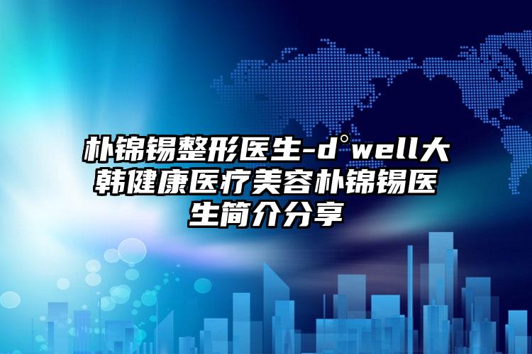朴锦锡整形医生-d°well大韩健康医疗美容朴锦锡医生简介分享