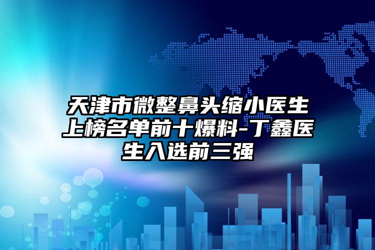 天津市微整鼻头缩小医生上榜名单前十爆料-丁鑫医生入选前三强